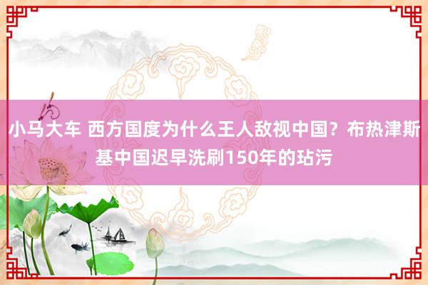 小马大车 西方国度为什么王人敌视中国？布热津斯基中国迟早洗刷150年的玷污