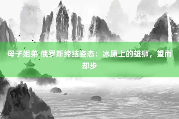 母子姐弟 俄罗斯缔结姿态：冰原上的雄狮，望而却步