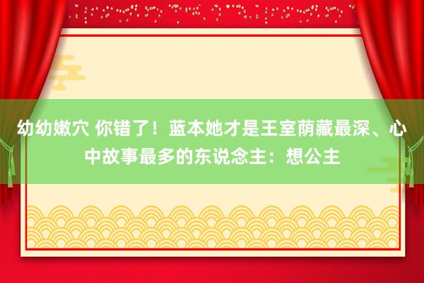 幼幼嫩穴 你错了！蓝本她才是王室荫藏最深、心中故事最多的东说念主：想公主