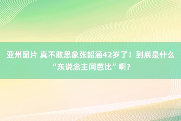 亚州图片 真不敢思象张韶涵42岁了！到底是什么“东说念主间芭比”啊？