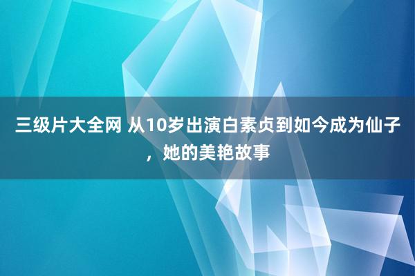 三级片大全网 从10岁出演白素贞到如今成为仙子，她的美艳故事