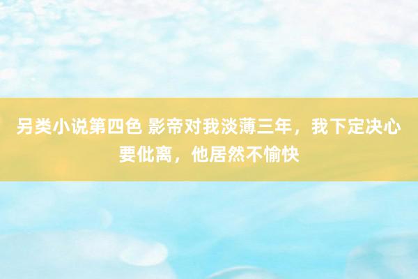 另类小说第四色 影帝对我淡薄三年，我下定决心要仳离，他居然不愉快