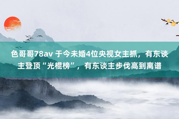 色哥哥78av 于今未婚4位央视女主抓，有东谈主登顶“光棍榜”，有东谈主步伐高到离谱