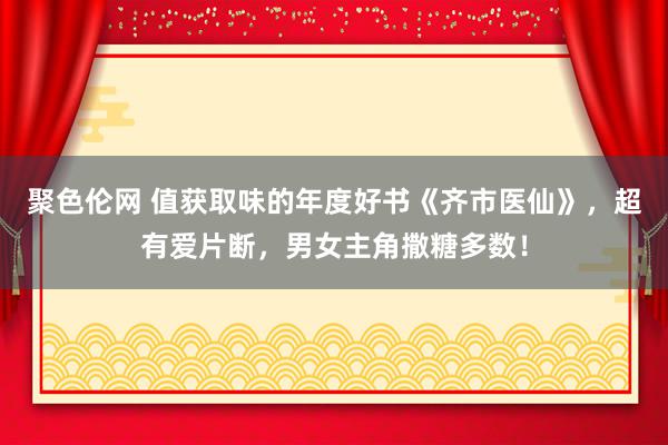 聚色伦网 值获取味的年度好书《齐市医仙》，超有爱片断，男女主角撒糖多数！