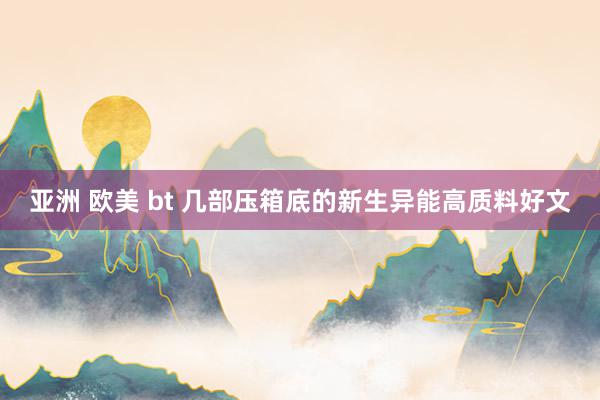 亚洲 欧美 bt 几部压箱底的新生异能高质料好文