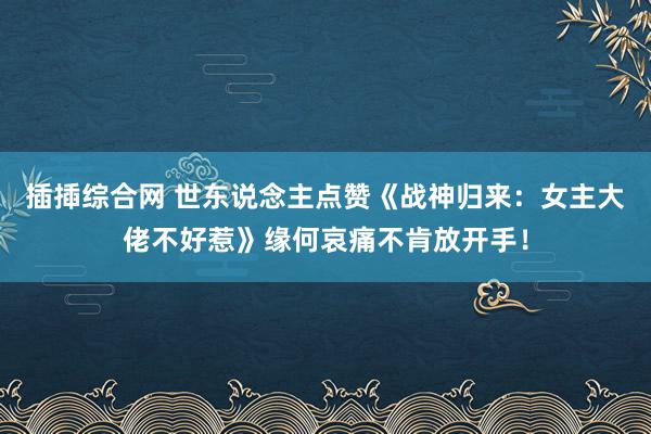 插揷综合网 世东说念主点赞《战神归来：女主大佬不好惹》缘何哀痛不肯放开手！