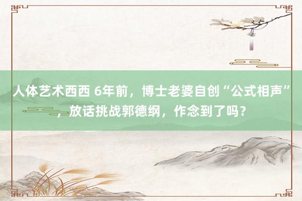 人体艺术西西 6年前，博士老婆自创“公式相声”，放话挑战郭德纲，作念到了吗？