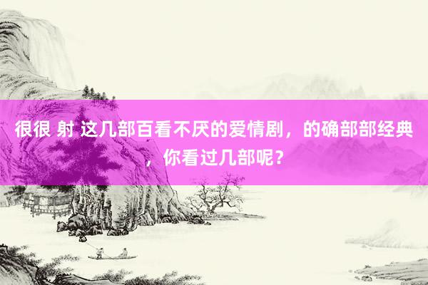 很很 射 这几部百看不厌的爱情剧，的确部部经典，你看过几部呢？