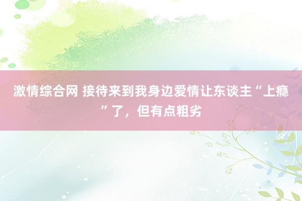 激情综合网 接待来到我身边爱情让东谈主“上瘾”了，但有点粗劣