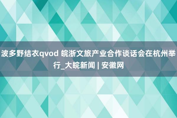 波多野结衣qvod 皖浙文旅产业合作谈话会在杭州举行_大皖新闻 | 安徽网