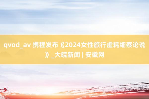 qvod_av 携程发布《2024女性旅行虚耗细察论说》_大皖新闻 | 安徽网