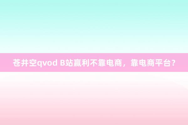 苍井空qvod B站赢利不靠电商，靠电商平台？