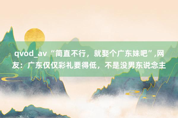 qvod_av “简直不行，就娶个广东妹吧”,网友：广东仅仅彩礼要得低，不是没男东说念主