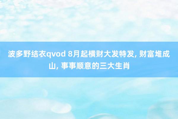 波多野结衣qvod 8月起横财大发特发, 财富堆成山, 事事顺意的三大生肖