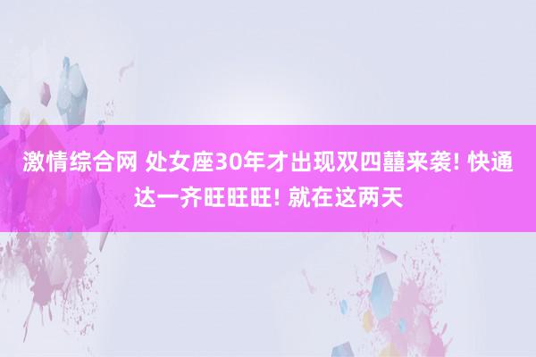 激情综合网 处女座30年才出现双四囍来袭! 快通达一齐旺旺旺! 就在这两天