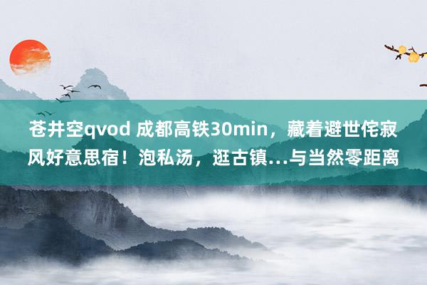 苍井空qvod 成都高铁30min，藏着避世侘寂风好意思宿！泡私汤，逛古镇…与当然零距离