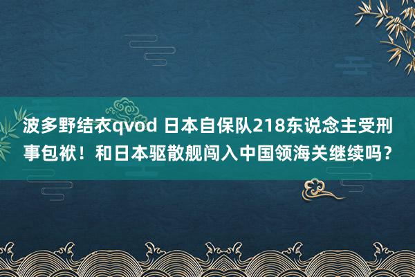 波多野结衣qvod 日本自保队218东说念主受刑事包袱！和日本驱散舰闯入中国领海关继续吗？