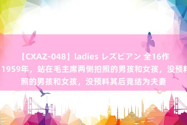 【CXAZ-048】ladies レズビアン 全16作品 PartIV 4時間 1959年，站在毛主席两侧拍照的男孩和女孩，没预料其后竟结为夫妻