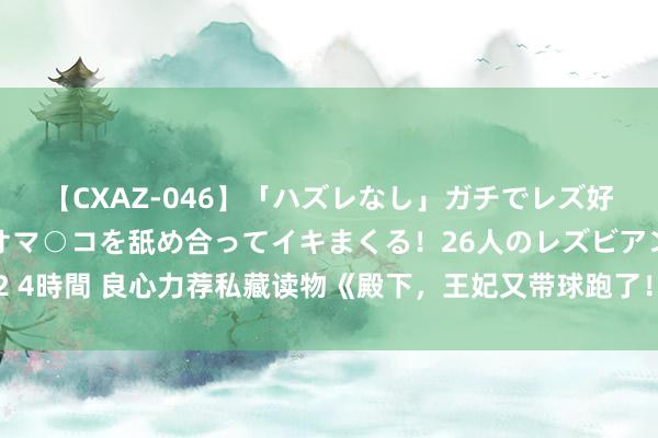 【CXAZ-046】「ハズレなし」ガチでレズ好きなお姉さんたちがオマ○コを舐め合ってイキまくる！26人のレズビアン 2 4時間 良心力荐私藏读物《殿下，王妃又带球跑了！》，超甜情节等你来看！