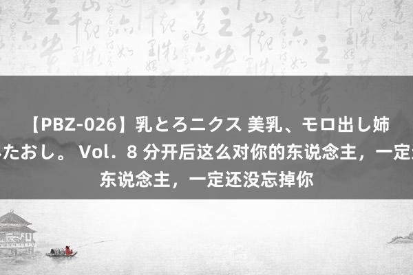 【PBZ-026】乳とろニクス 美乳、モロ出し姉ちゃん揉みたおし。 Vol．8 分开后这么对你的东说念主，一定还没忘掉你