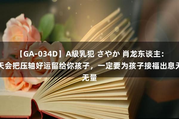 【GA-034D】A級乳犯 さやか 肖龙东谈主：老天会把压轴好运留给你孩子，一定要为孩子接福出息无量