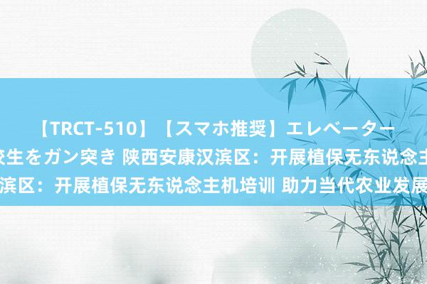 【TRCT-510】【スマホ推奨】エレベーターに挟まれたデカ尻女子校生をガン突き 陕西安康汉滨区：开展植保无东说念主机培训 助力当代农业发展