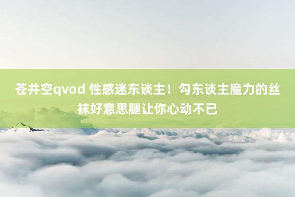 苍井空qvod 性感迷东谈主！勾东谈主魔力的丝袜好意思腿让你心动不已