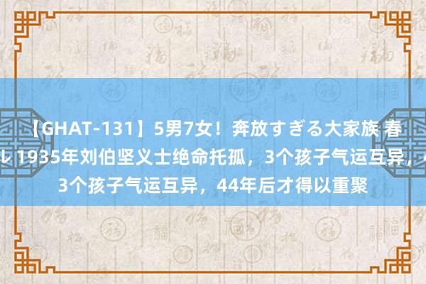 【GHAT-131】5男7女！奔放すぎる大家族 春の2時間スペシャル 1935年刘伯坚义士绝命托孤，3个孩子气运互异，44年后才得以重聚