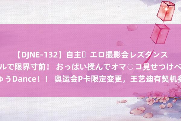 【DJNE-132】自主・エロ撮影会レズダンス 透け透けベビードールで限界寸前！ おっぱい揉んでオマ○コ見せつけベロちゅうDance！！ 奥运会P卡限定变更，王艺迪有契机参赛，王曼昱和陈梦会出战决赛