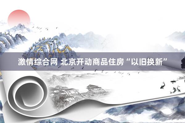 激情综合网 北京开动商品住房“以旧换新”