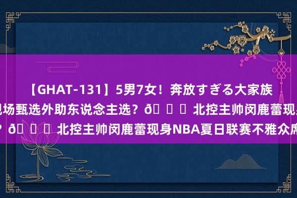 【GHAT-131】5男7女！奔放すぎる大家族 春の2時間スペシャル 现场甄选外助东说念主选？👀北控主帅闵鹿蕾现身NBA夏日联赛不雅众席