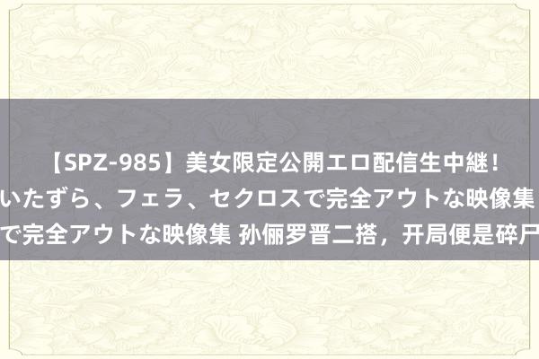 【SPZ-985】美女限定公開エロ配信生中継！素人娘、カップルたちがいたずら、フェラ、セクロスで完全アウトな映像集 孙俪罗晋二搭，开局便是碎尸案