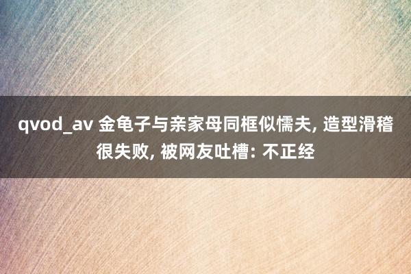 qvod_av 金龟子与亲家母同框似懦夫, 造型滑稽很失败, 被网友吐槽: 不正经