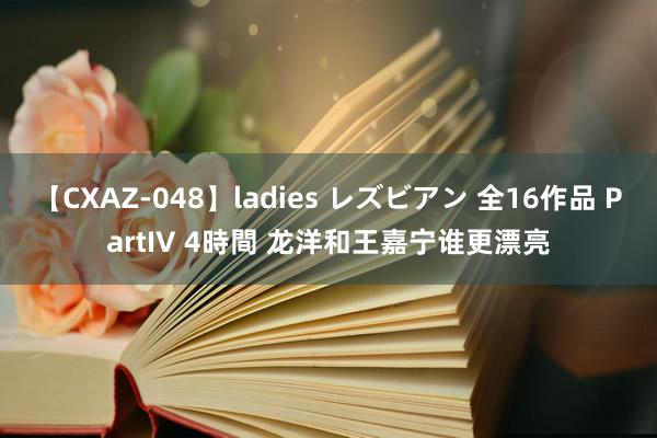 【CXAZ-048】ladies レズビアン 全16作品 PartIV 4時間 龙洋和王嘉宁谁更漂亮