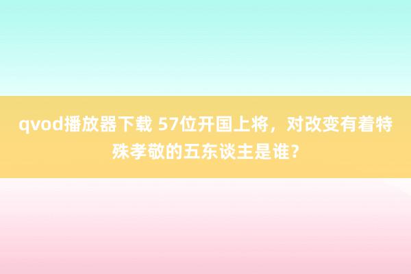 qvod播放器下载 57位开国上将，对改变有着特殊孝敬的五东谈主是谁？