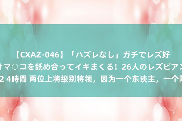 【CXAZ-046】「ハズレなし」ガチでレズ好きなお姉さんたちがオマ○コを舐め合ってイキまくる！26人のレズビアン 2 4時間 两位上将级别将领，因为一个东谈主，一个降为大校，一个降为中将