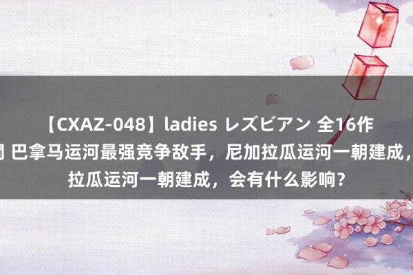 【CXAZ-048】ladies レズビアン 全16作品 PartIV 4時間 巴拿马运河最强竞争敌手，尼加拉瓜运河一朝建成，会有什么影响？