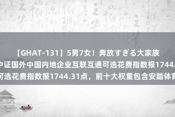 【GHAT-131】5男7女！奔放すぎる大家族 春の2時間スペシャル 中证国外中国内地企业互联互通可选花费指数报1744.31点，前十大权重包含安踏体育等