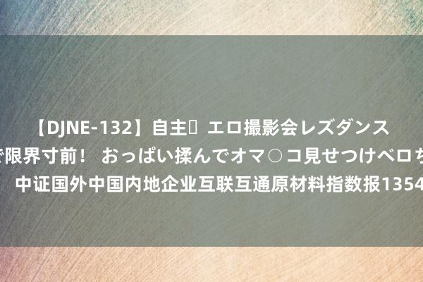 【DJNE-132】自主・エロ撮影会レズダンス 透け透けベビードールで限界寸前！ おっぱい揉んでオマ○コ見せつけベロちゅうDance！！ 中证国外中国内地企业互联互通原材料指数报1354.70点，前十大权重包含江西铜业股份等