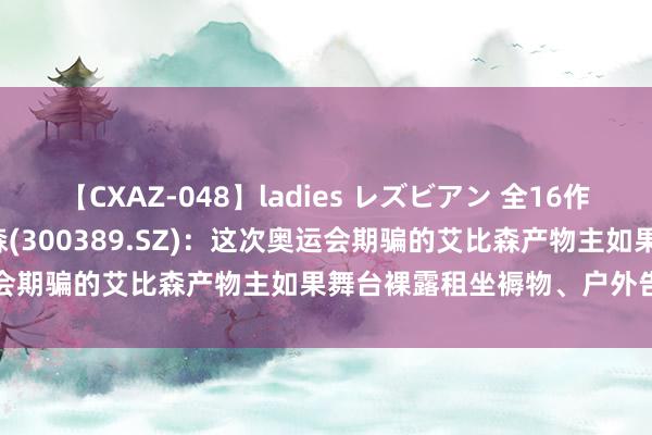 【CXAZ-048】ladies レズビアン 全16作品 PartIV 4時間 艾比森(300389.SZ)：这次奥运会期骗的艾比森产物主如果舞台裸露租坐褥物、户外告白露坐褥物