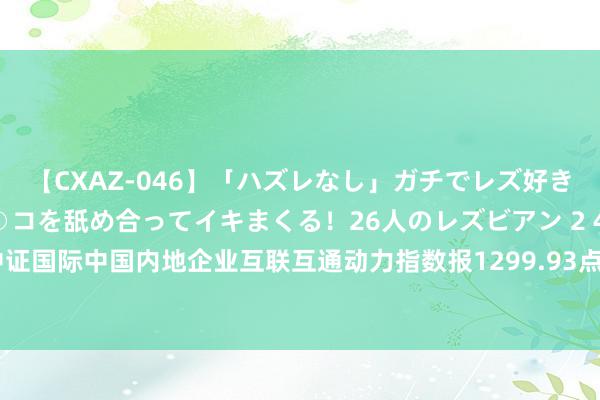 【CXAZ-046】「ハズレなし」ガチでレズ好きなお姉さんたちがオマ○コを舐め合ってイキまくる！26人のレズビアン 2 4時間 中证国际中国内地企业互联互通动力指数报1299.93点，前十大权重包含首钢资源等