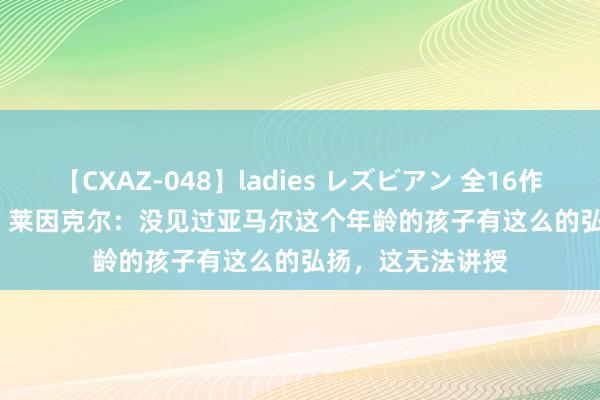 【CXAZ-048】ladies レズビアン 全16作品 PartIV 4時間 莱因克尔：没见过亚马尔这个年龄的孩子有这么的弘扬，这无法讲授