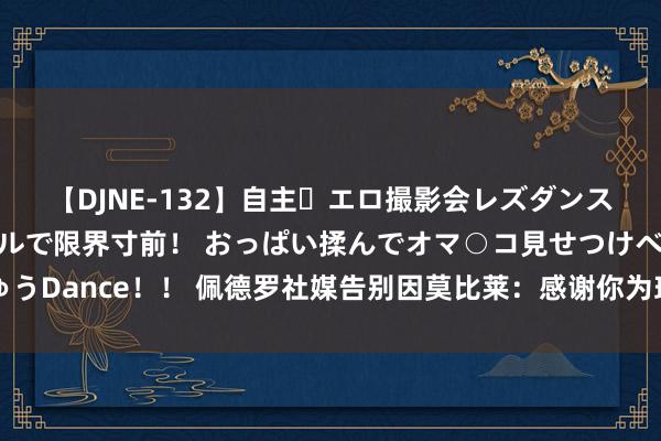 【DJNE-132】自主・エロ撮影会レズダンス 透け透けベビードールで限界寸前！ おっぱい揉んでオマ○コ見せつけベロちゅうDance！！ 佩德罗社媒告别因莫比莱：感谢你为球队所作念的一切，祝异日胜利