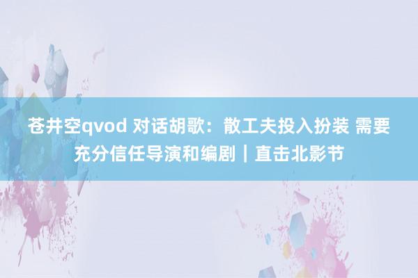 苍井空qvod 对话胡歌：散工夫投入扮装 需要充分信任导演和编剧｜直击北影节