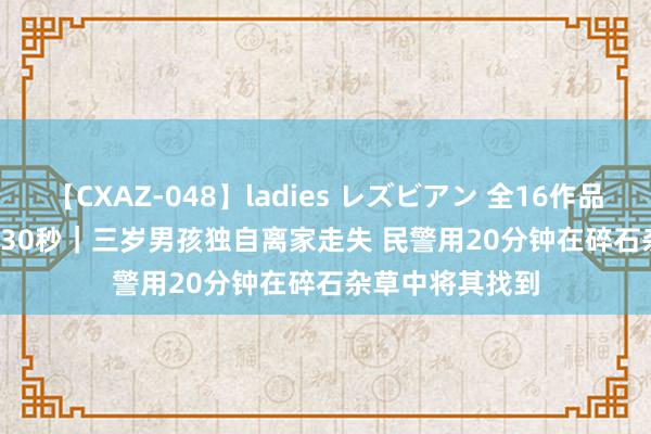 【CXAZ-048】ladies レズビアン 全16作品 PartIV 4時間 30秒｜三岁男孩独自离家走失 民警用20分钟在碎石杂草中将其找到