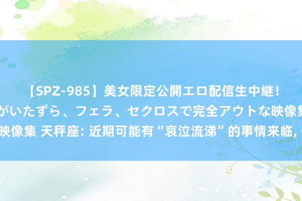 【SPZ-985】美女限定公開エロ配信生中継！素人娘、カップルたちがいたずら、フェラ、セクロスで完全アウトな映像集 天秤座: 近期可能有“哀泣流涕”的事情来临, 佛说一切齐是天意!