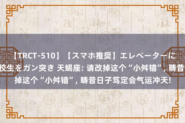 【TRCT-510】【スマホ推奨】エレベーターに挟まれたデカ尻女子校生をガン突き 天蝎座: 请改掉这个“小舛错”, 畴昔日子笃定会气运冲天!