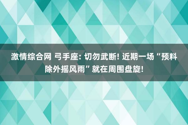 激情综合网 弓手座: 切勿武断! 近期一场“预料除外摇风雨”就在周围盘旋!