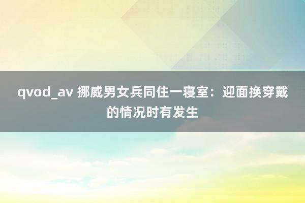 qvod_av 挪威男女兵同住一寝室：迎面换穿戴的情况时有发生