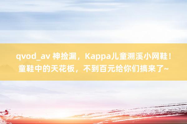 qvod_av 神捡漏，Kappa儿童溯溪小网鞋！童鞋中的天花板，不到百元给你们搞来了~